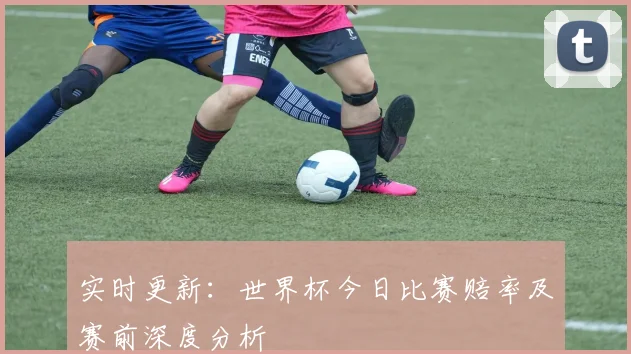 实时更新：世界杯今日比赛赔率及赛前深度分析