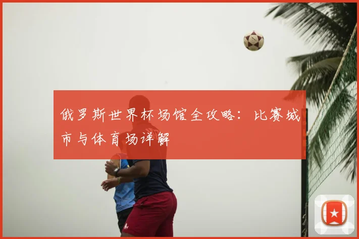 俄罗斯世界杯场馆全攻略：比赛城市与体育场详解