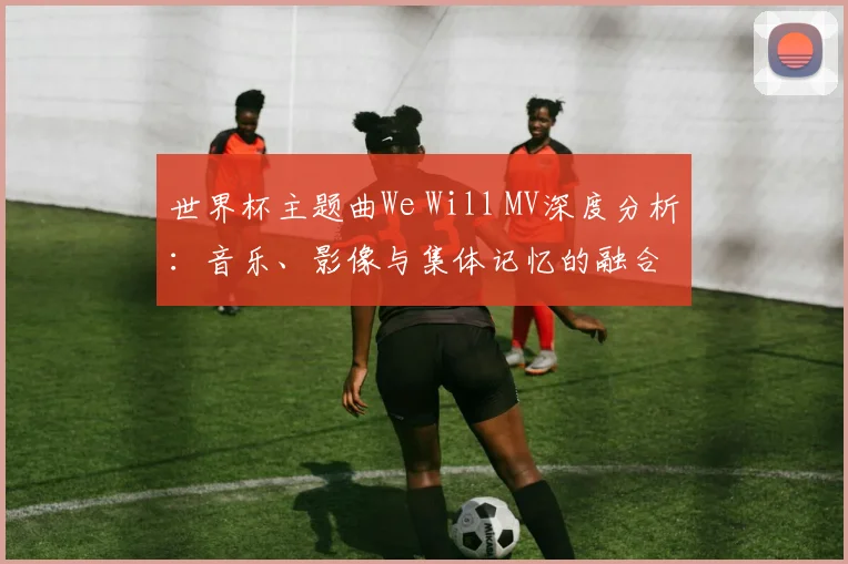 世界杯主题曲We Will MV深度分析:音乐、影像与集体记忆的融合