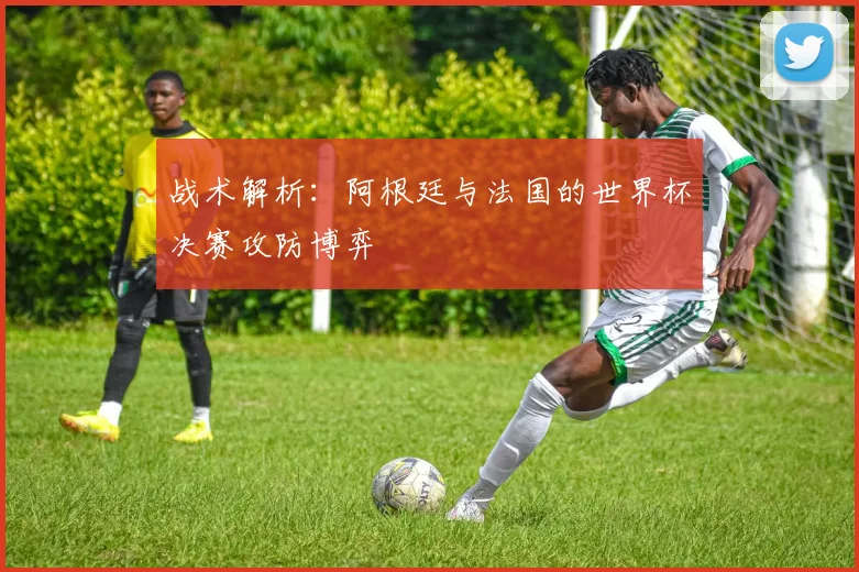 战术解析：阿根廷与法国的世界杯决赛攻防博弈