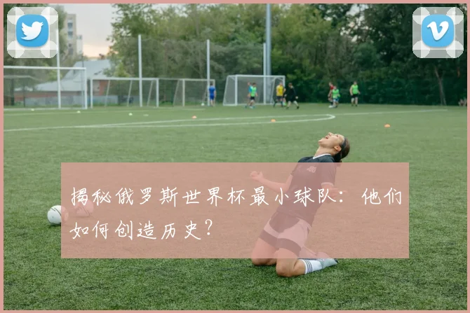 揭秘俄罗斯世界杯最小球队：他们如何创造历史？