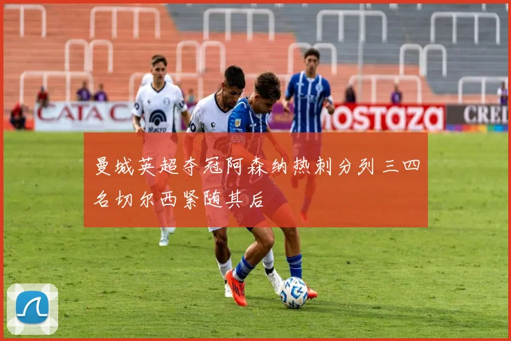 曼城英超夺冠阿森纳热刺分列三四名切尔西紧随其后